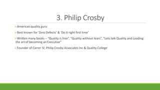 3. Philip Crosby
American quality guru
Best known for ‘Zero Defects’ & ‘Do it right first time’
Written many books – “Quality is free”, “Quality without tears”, “Lets talk Quality and Leading:
the art of becoming an Executive”
Founder of Carrer IV, Philip Crosby Associates Inc & Quality College
 