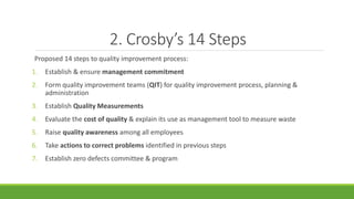 2. Crosby’s 14 Steps
Proposed 14 steps to quality improvement process:
1. Establish & ensure management commitment
2. Form quality improvement teams (QIT) for quality improvement process, planning &
administration
3. Establish Quality Measurements
4. Evaluate the cost of quality & explain its use as management tool to measure waste
5. Raise quality awareness among all employees
6. Take actions to correct problems identified in previous steps
7. Establish zero defects committee & program
 