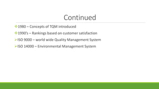 Continued
1980 – Concepts of TQM introduced
1990’s – Rankings based on customer satisfaction
ISO 9000 – world wide Quality Management System
ISO 14000 – Environmental Management System
 