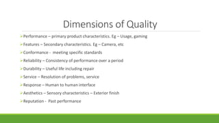 Dimensions of Quality
Performance – primary product characteristics. Eg – Usage, gaming
Features – Secondary characteristics. Eg – Camera, etc
Conformance - meeting specific standards
Reliability – Consistency of performance over a period
Durability – Useful life including repair
Service – Resolution of problems, service
Response – Human to human interface
Aesthetics – Sensory characteristics – Exterior finish
Reputation - Past performance
 
