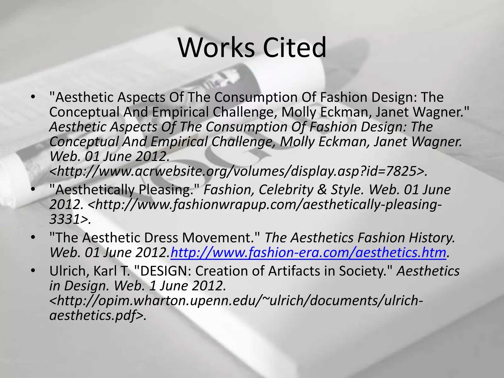 Works Cited
• "Aesthetic Aspects Of The Consumption Of Fashion Design: The
  Conceptual And Empirical Challenge, Molly Eckman, Janet Wagner."
  Aesthetic Aspects Of The Consumption Of Fashion Design: The
  Conceptual And Empirical Challenge, Molly Eckman, Janet Wagner.
  Web. 01 June 2012.
  <http://www.acrwebsite.org/volumes/display.asp?id=7825>.
• "Aesthetically Pleasing." Fashion, Celebrity & Style. Web. 01 June
  2012. <http://www.fashionwrapup.com/aesthetically-pleasing-
  3331>.
• "The Aesthetic Dress Movement." The Aesthetics Fashion History.
  Web. 01 June 2012.http://www.fashion-era.com/aesthetics.htm.
• Ulrich, Karl T. "DESIGN: Creation of Artifacts in Society." Aesthetics
  in Design. Web. 1 June 2012.
  <http://opim.wharton.upenn.edu/~ulrich/documents/ulrich-
  aesthetics.pdf>.
 