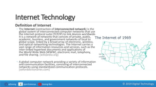 Internet Technology
Definition of Internet
◦ The Internet (contraction of interconnected network) is the
global system of interconnected computer networks that use
the Internet protocol suite (TCP/IP) to link devices worldwide.
It is a network of networks that consists of private, public,
academic, business, and government networks of local to
global scope, linked by a broad array of electronic, wireless,
and optical networking technologies. The Internet carries a
vast range of information resources and services, such as the
inter-linked hypertext documents and applications of
the World Wide Web (WWW), electronic mail, telephony,
and file sharing. [wikipedia.org]
◦ A global computer network providing a variety of information
and communication facilities, consisting of interconnected
networks using standardized communication protocols.
[oxforddictionaries.com]
ajGoong ajarnSukanya Goong Ben © 2019 Digital Technology
 