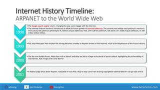 Internet History Timeline:
ARPANET to the World Wide Web
1998
• The Google search engine is born, changing the way users engage with the Internet.
• The Internet Protocol version 6 introduced, to allow for future growth of Internet Addresses. The current most widely used protocol is version 4.
IPv4 uses 32-bit addresses allowing for 4.3 billion unique addresses; IPv6, with 128-bit addresses, will allow 3.4 x 1038 unique addresses, or 340
trillion trillion trillion.
1999
• AOL buys Netscape. Peer-to-peer file sharing becomes a reality as Napster arrives on the Internet, much to the displeasure of the music industry.
2000
• The dot-com bubble bursts. Web sites such as Yahoo! and eBay are hit by a large-scale denial of service attack, highlighting the vulnerability of
the Internet. AOL merges with Time Warner
2001
• A federal judge shuts down Napster, ruling that it must find a way to stop users from sharing copyrighted material before it can go back online.
www.livescience.comajGoong ajarnSukanya Goong Ben
 
