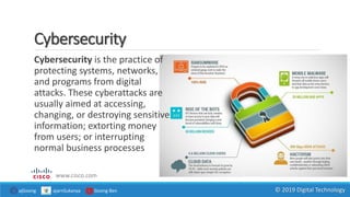 Cybersecurity
Cybersecurity is the practice of
protecting systems, networks,
and programs from digital
attacks. These cyberattacks are
usually aimed at accessing,
changing, or destroying sensitive
information; extorting money
from users; or interrupting
normal business processes
www.cisco.com
ajGoong ajarnSukanya Goong Ben © 2019 Digital Technology
 