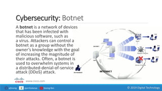 Cybersecurity: Botnet
A botnet is a network of devices
that has been infected with
malicious software, such as
a virus. Attackers can control a
botnet as a group without the
owner’s knowledge with the goal
of increasing the magnitude of
their attacks. Often, a botnet is
used to overwhelm systems in
a distributed-denial-of-service
attack (DDoS) attack.
www.cisco.com
ajGoong ajarnSukanya Goong Ben © 2019 Digital Technology
 