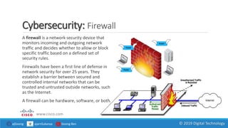 Cybersecurity: Firewall
www.cisco.com
A firewall is a network security device that
monitors incoming and outgoing network
traffic and decides whether to allow or block
specific traffic based on a defined set of
security rules.
Firewalls have been a first line of defense in
network security for over 25 years. They
establish a barrier between secured and
controlled internal networks that can be
trusted and untrusted outside networks, such
as the Internet.
A firewall can be hardware, software, or both.
ajGoong ajarnSukanya Goong Ben © 2019 Digital Technology
 