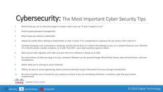 Cybersecurity: The Most Important Cyber Security Tips
1. Realize that you are an attractive target to hackers. Don’t ever say “It won’t happen to me.”
2. Practice good password management.
3. Never leave your devices unattended.
4. Always be careful when clicking on attachments or links in email. If it’s unexpected or suspicious for any reason, don’t click on it.
5. Sensitive browsing, such as banking or shopping, should only be done on a device that belongs to you, on a network that you trust. Whether
it’s a friend’s phone, a public computer, or a cafe’s free WiFi—your data could be copied or stolen.
6. Back up your data regularly, and make sure your anti-virus software is always up to date.
7. Be conscientious of what you plug in to your computer. Malware can be spread through infected flash drives, external hard drives, and even
smartphones.
8. Watch what you’re sharing on social networks.
9. Offline, be wary of social engineering, where someone attempts to gain information from you through manipulation.
10. Be sure to monitor your accounts for any suspicious activity. If you see something unfamiliar, it could be a sign that you’ve been
compromised.
www.cisco.com
ajGoong ajarnSukanya Goong Ben © 2019 Digital Technology
 