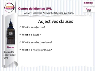 2
9/25
Activity: Grammar. Answer the following questions.
Adjectives clauses
 What is an adjective?
 What is a clause?
 What is an adjective clause?
 What is a relative pronoun?
Discuss the
social uses of
lying
 