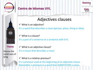 2
9/25
Adjectives clauses
 What is an adjective?
It’s a word that describes a noun (person, place, thing or idea).
 What is a clause?
It’s a part of a sentence or a sentence with S+V.
 What is an adjective clause?
It’s a clause that describes a noun.
 What is a relative pronoun?
It’s a pronoun used at the beginning of an adjective clause.
Remember a pronoun is a word that SUBSTITUTES a noun.
Discuss the
social uses of
lying
 