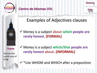 2
9/25
Examples of Adjectives clauses
 Money is a subject about which people are
rarely honest. (FORMAL)
 Money is a subject which/that people are
rarely honest about. (INFORMAL)
 *Use WHOM and WHICH after a preposition
Discuss the
social uses of
lying
 