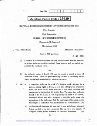 I· Question Paper Code: 23639
B.E./B.Tech. DEGREE EXAMINATION, NOVEMBER/DECEMBER 2018.
First Semester
Civil Engineering
GE 2111- ENGINEERING GRAPHICS
(Common to All Branches)
,.
(Regulations 2008)
Time : Three hours Maximum :.100 marks
Answer ALL questions.
(5 X 20 =100)
1. (a) Construct a parabola when the distance between focus and the directrix
is 40 'mm ~sing eccentricity method. Draw tangent· and normal at any
point on the resultant Clrv'e.
Or
(b) An inelastic string of length 100 mm is wound a round a circle of
diameter 26 ~m. Draw the path traced by the end of the string. Draw
also a normal and tangent at any point on the curve.
2. (a) (i) A magician performs the trick of a floating stick. As seen by a
person sitting right in front, as_ per the orthographic projection
rules, the stick has its ends 0.2m and 0.6 m above the floor and
appears to. be inclined at 30° to the floor. The same two ends· are
found to be 0.1 m and 0.7 m respectively in front of the screen,
arranged behind the stick. Adopting a suitable scale, dra.w the
·-
projections of the stick. Also, find the true length of the stick and its
true angles of inclination with the floor and the vertical screen. (10)
(ii) A rhoinbus of diagonals 25 mm and 15 mm with longer diagonal
being parallel to :xy-line represents the top view of a square of~
diagonal25 mm, with a corner on'HP. Draw its front view. ·(10)
Or
~~__.,
BIBIN.C / ASSOCIATE PROFESSOR / MECHANICAL ENGINEERING / RMK COLLEGE OF ENGINEERING AND TECHNOLOGY 1
 