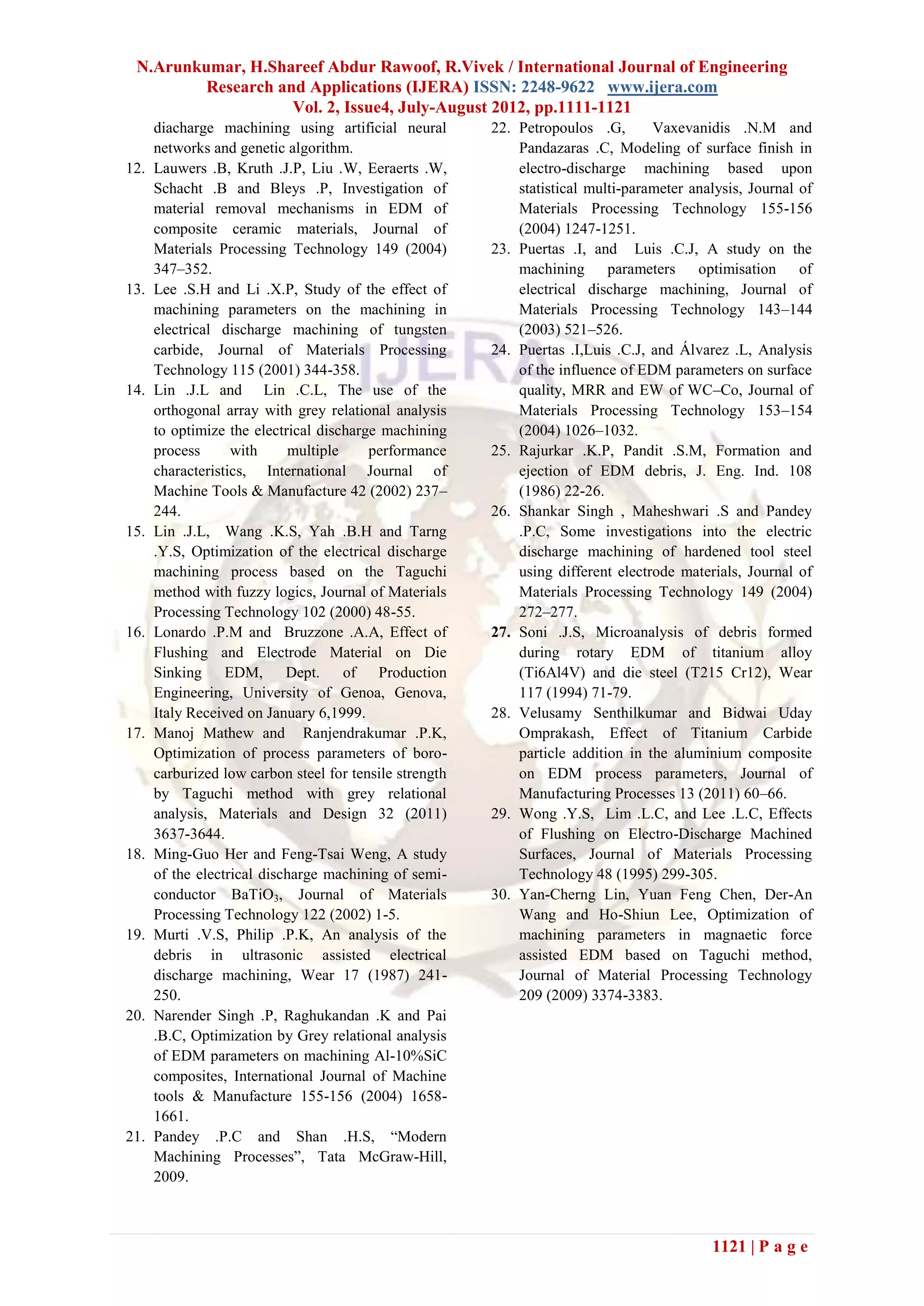 N.Arunkumar, H.Shareef Abdur Rawoof, R.Vivek / International Journal of Engineering
         Research and Applications (IJERA) ISSN: 2248-9622 www.ijera.com
                    Vol. 2, Issue4, July-August 2012, pp.1111-1121
      diacharge machining using artificial neural        22. Petropoulos .G,       Vaxevanidis .N.M and
      networks and genetic algorithm.                        Pandazaras .C, Modeling of surface finish in
12.   Lauwers .B, Kruth .J.P, Liu .W, Eeraerts .W,           electro-discharge machining based upon
      Schacht .B and Bleys .P, Investigation of              statistical multi-parameter analysis, Journal of
      material removal mechanisms in EDM of                  Materials Processing Technology 155-156
      composite ceramic materials, Journal of                (2004) 1247-1251.
      Materials Processing Technology 149 (2004)         23. Puertas .I, and Luis .C.J, A study on the
      347–352.                                               machining parameters optimisation of
13.   Lee .S.H and Li .X.P, Study of the effect of           electrical discharge machining, Journal of
      machining parameters on the machining in               Materials Processing Technology 143–144
      electrical discharge machining of tungsten             (2003) 521–526.
      carbide, Journal of Materials Processing           24. Puertas .I,Luis .C.J, and Álvarez .L, Analysis
      Technology 115 (2001) 344-358.                         of the influence of EDM parameters on surface
14.   Lin .J.L and Lin .C.L, The use of the                  quality, MRR and EW of WC–Co, Journal of
      orthogonal array with grey relational analysis         Materials Processing Technology 153–154
      to optimize the electrical discharge machining         (2004) 1026–1032.
      process      with     multiple     performance     25. Rajurkar .K.P, Pandit .S.M, Formation and
      characteristics, International Journal of              ejection of EDM debris, J. Eng. Ind. 108
      Machine Tools & Manufacture 42 (2002) 237–             (1986) 22-26.
      244.                                               26. Shankar Singh , Maheshwari .S and Pandey
15.   Lin .J.L, Wang .K.S, Yah .B.H and Tarng                .P.C, Some investigations into the electric
      .Y.S, Optimization of the electrical discharge         discharge machining of hardened tool steel
      machining process based on the Taguchi                 using different electrode materials, Journal of
      method with fuzzy logics, Journal of Materials         Materials Processing Technology 149 (2004)
      Processing Technology 102 (2000) 48-55.                272–277.
16.   Lonardo .P.M and Bruzzone .A.A, Effect of          27. Soni .J.S, Microanalysis of debris formed
      Flushing and Electrode Material on Die                 during rotary EDM of titanium alloy
      Sinking EDM, Dept. of Production                       (Ti6Al4V) and die steel (T215 Cr12), Wear
      Engineering, University of Genoa, Genova,              117 (1994) 71-79.
      Italy Received on January 6,1999.                  28. Velusamy Senthilkumar and Bidwai Uday
17.   Manoj Mathew and Ranjendrakumar .P.K,                  Omprakash, Effect of Titanium Carbide
      Optimization of process parameters of boro-            particle addition in the aluminium composite
      carburized low carbon steel for tensile strength       on EDM process parameters, Journal of
      by Taguchi method with grey relational                 Manufacturing Processes 13 (2011) 60–66.
      analysis, Materials and Design 32 (2011)           29. Wong .Y.S, Lim .L.C, and Lee .L.C, Effects
      3637-3644.                                             of Flushing on Electro-Discharge Machined
18.   Ming-Guo Her and Feng-Tsai Weng, A study               Surfaces, Journal of Materials Processing
      of the electrical discharge machining of semi-         Technology 48 (1995) 299-305.
      conductor BaTiO3, Journal of Materials             30. Yan-Cherng Lin, Yuan Feng Chen, Der-An
      Processing Technology 122 (2002) 1-5.                  Wang and Ho-Shiun Lee, Optimization of
19.   Murti .V.S, Philip .P.K, An analysis of the            machining parameters in magnaetic force
      debris in ultrasonic assisted electrical               assisted EDM based on Taguchi method,
      discharge machining, Wear 17 (1987) 241-               Journal of Material Processing Technology
      250.                                                   209 (2009) 3374-3383.
20.   Narender Singh .P, Raghukandan .K and Pai
      .B.C, Optimization by Grey relational analysis
      of EDM parameters on machining Al-10%SiC
      composites, International Journal of Machine
      tools & Manufacture 155-156 (2004) 1658-
      1661.
21.   Pandey .P.C and Shan .H.S, ―Modern
      Machining Processes‖, Tata McGraw-Hill,
      2009.



                                                                                            1121 | P a g e
 