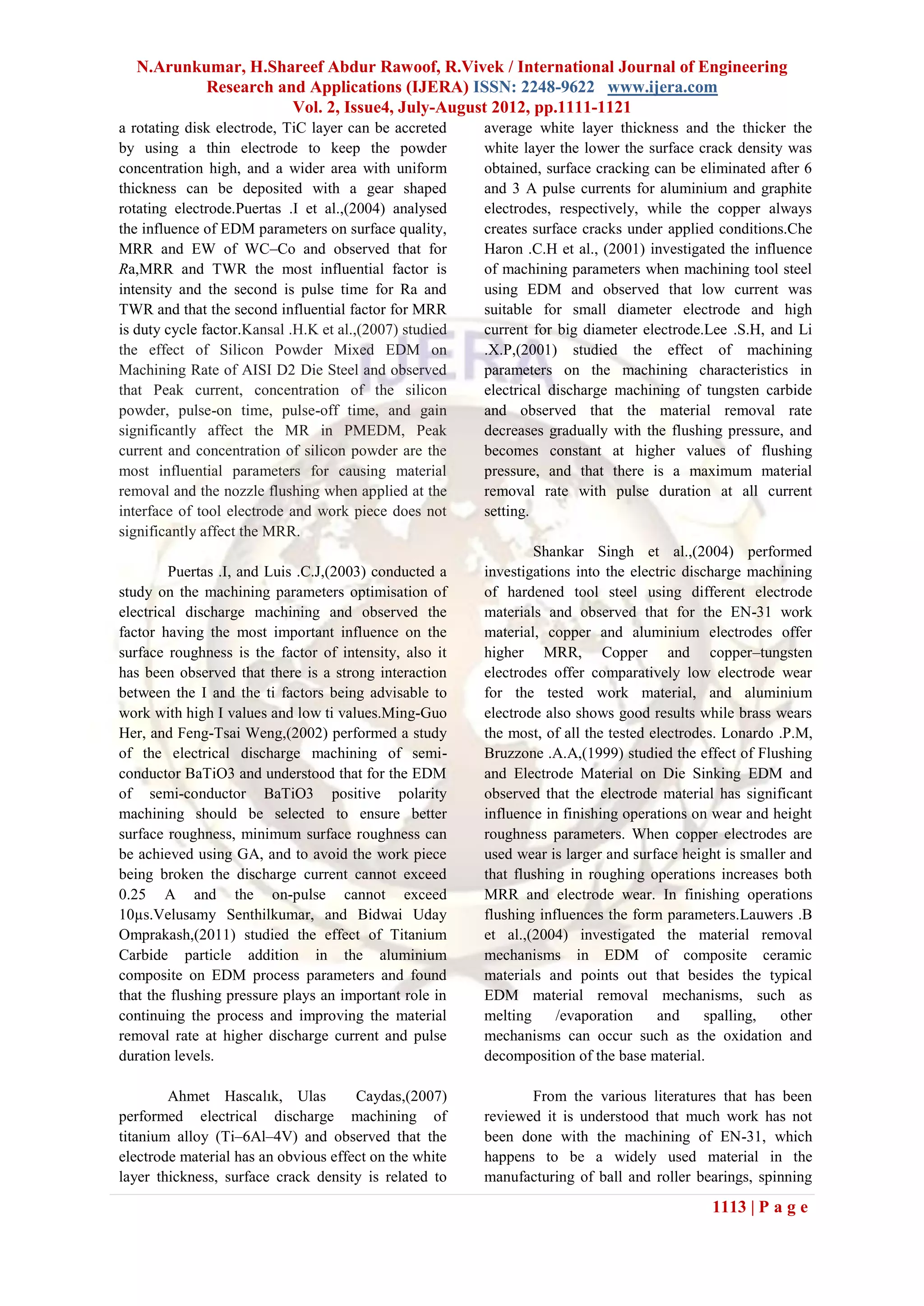 N.Arunkumar, H.Shareef Abdur Rawoof, R.Vivek / International Journal of Engineering
          Research and Applications (IJERA) ISSN: 2248-9622 www.ijera.com
                     Vol. 2, Issue4, July-August 2012, pp.1111-1121
a rotating disk electrode, TiC layer can be accreted     average white layer thickness and the thicker the
by using a thin electrode to keep the powder             white layer the lower the surface crack density was
concentration high, and a wider area with uniform        obtained, surface cracking can be eliminated after 6
thickness can be deposited with a gear shaped            and 3 A pulse currents for aluminium and graphite
rotating electrode.Puertas .I et al.,(2004) analysed     electrodes, respectively, while the copper always
the influence of EDM parameters on surface quality,      creates surface cracks under applied conditions.Che
MRR and EW of WC–Co and observed that for                Haron .C.H et al., (2001) investigated the influence
Ra,MRR and TWR the most influential factor is            of machining parameters when machining tool steel
intensity and the second is pulse time for Ra and        using EDM and observed that low current was
TWR and that the second influential factor for MRR       suitable for small diameter electrode and high
is duty cycle factor.Kansal .H.K et al.,(2007) studied   current for big diameter electrode.Lee .S.H, and Li
the effect of Silicon Powder Mixed EDM on                .X.P,(2001) studied the effect of machining
Machining Rate of AISI D2 Die Steel and observed         parameters on the machining characteristics in
that Peak current, concentration of the silicon          electrical discharge machining of tungsten carbide
powder, pulse-on time, pulse-off time, and gain          and observed that the material removal rate
significantly affect the MR in PMEDM, Peak               decreases gradually with the flushing pressure, and
current and concentration of silicon powder are the      becomes constant at higher values of flushing
most influential parameters for causing material         pressure, and that there is a maximum material
removal and the nozzle flushing when applied at the      removal rate with pulse duration at all current
interface of tool electrode and work piece does not      setting.
significantly affect the MRR.
                                                                 Shankar Singh et al.,(2004) performed
        Puertas .I, and Luis .C.J,(2003) conducted a     investigations into the electric discharge machining
study on the machining parameters optimisation of        of hardened tool steel using different electrode
electrical discharge machining and observed the          materials and observed that for the EN-31 work
factor having the most important influence on the        material, copper and aluminium electrodes offer
surface roughness is the factor of intensity, also it    higher MRR, Copper and copper–tungsten
has been observed that there is a strong interaction     electrodes offer comparatively low electrode wear
between the I and the ti factors being advisable to      for the tested work material, and aluminium
work with high I values and low ti values.Ming-Guo       electrode also shows good results while brass wears
Her, and Feng-Tsai Weng,(2002) performed a study         the most, of all the tested electrodes. Lonardo .P.M,
of the electrical discharge machining of semi-           Bruzzone .A.A,(1999) studied the effect of Flushing
conductor BaTiO3 and understood that for the EDM         and Electrode Material on Die Sinking EDM and
of semi-conductor BaTiO3 positive polarity               observed that the electrode material has significant
machining should be selected to ensure better            influence in finishing operations on wear and height
surface roughness, minimum surface roughness can         roughness parameters. When copper electrodes are
be achieved using GA, and to avoid the work piece        used wear is larger and surface height is smaller and
being broken the discharge current cannot exceed         that flushing in roughing operations increases both
0.25 A and the on-pulse cannot exceed                    MRR and electrode wear. In finishing operations
10µs.Velusamy Senthilkumar, and Bidwai Uday              flushing influences the form parameters.Lauwers .B
Omprakash,(2011) studied the effect of Titanium          et al.,(2004) investigated the material removal
Carbide particle addition in the aluminium               mechanisms in EDM of composite ceramic
composite on EDM process parameters and found            materials and points out that besides the typical
that the flushing pressure plays an important role in    EDM material removal mechanisms, such as
continuing the process and improving the material        melting     /evaporation     and     spalling,  other
removal rate at higher discharge current and pulse       mechanisms can occur such as the oxidation and
duration levels.                                         decomposition of the base material.

        Ahmet Hascalık, Ulas          Caydas,(2007)             From the various literatures that has been
performed electrical discharge machining of              reviewed it is understood that much work has not
titanium alloy (Ti–6Al–4V) and observed that the         been done with the machining of EN-31, which
electrode material has an obvious effect on the white    happens to be a widely used material in the
layer thickness, surface crack density is related to     manufacturing of ball and roller bearings, spinning
                                                                                             1113 | P a g e
 