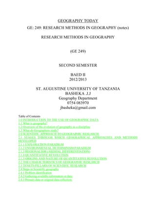 GEOGRAPHY TODAY
GE: 249: RESEARCH METHODS IN GEOGRAPHY (notes)
RESEARCH METHODS IN GEOGRAPHY
(GE 249)
SECOND SEMESTER
BAED II
2012/2013
ST. AUGUSTINE UNIVERSITY OF TANZANIA
BASHEKA .J.J
Geography Department
0754 083970
jbasheka@gmail.com
Table of Contents
1.0 INTRODUCTION TO THE USE OF GEOGRAPHIC DATA
1.1 What is geography?
1.2 Overview of the evolution of geography as a discipline
1.3 What do Geographers study?
2.0 SCIENTIFIC APPROACH TO GEOGRAPHIC RESEARCH:
2.1 STAGES THROUGH WHICH GEOGRAPHICAL APPROACHES AND METHODS
DEVELOPED
2.1.1 EXPLORATION PARADIGM
2.1.2 ENVIRONMENTAL DETERMINISM PARADIGM
2.1.3 REGIONALISM (ARERIAL DIFFERENTIATION)
2.1.4 QUANTITATIVE REVOLUTION
2.1.5 ORIGINS AND NATURE OF QUANTITATIVE REVOLUTION
2.2 THE CHARACTERISTICS OF GEOGRAPHIC RESEARCH
2.3 TENETS/PILLARS OF SCIENTIFIC RESEARCH
2.4 Steps in Scientific geography
2.4.1 Problem identification
2.4.2 Gathering available information or data:
2.4.3 Primary data or original data collection:
 