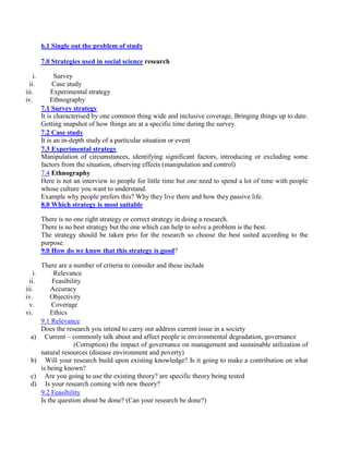 6.1 Single out the problem of study
7.0 Strategies used in social science research
i. Survey
ii. Case study
iii. Experimental strategy
iv. Ethnography
7.1 Survey strategy
It is characterised by one common thing wide and inclusive coverage, Bringing things up to date.
Getting snapshot of how things are at a specific time during the survey.
7.2 Case study
It is an in-depth study of a particular situation or event
7.3 Experimental strategy
Manipulation of circumstances, identifying significant factors, introducing or excluding some
factors from the situation, observing effects (manipulation and control)
7.4 Ethnography
Here is not an interview to people for little time but one need to spend a lot of time with people
whose culture you want to understand.
Example why people prefers this? Why they live there and how they passive life.
8.0 Which strategy is most suitable
There is no one right strategy or correct strategy in doing a research.
There is no best strategy but the one which can help to solve a problem is the best.
The strategy should be taken prio for the research so choose the best suited according to the
purpose.
9.0 How do we know that this strategy is good?
There are a number of criteria to consider and these include
i. Relevance
ii. Feasibility
iii. Accuracy
iv. Objectivity
v. Coverage
vi. Ethics
9.1 Relevance
Does the research you intend to carry out address current issue in a society
a) Current – commonly talk about and affect people ie environmental degradation, governance
(Corruption) the impact of governance on management and sustainable utilization of
natural resources (disease environment and poverty)
b) Will your research build upon existing knowledge? Is it going to make a contribution on what
is being known?
c) Are you going to use the existing theory? are specific theory being tested
d) Is your research coming with new theory?
9.2 Feasibility
Is the question about be done? (Can your research be done?)
 