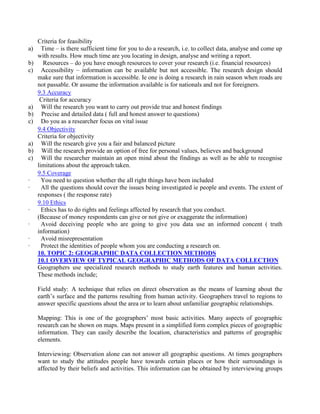 Criteria for feasibility
a) Time – is there sufficient time for you to do a research, i.e. to collect data, analyse and come up
with results. How much time are you locating in design, analyse and writing a report.
b) Resources – do you have enough resources to cover your research (i.e. financial resources)
c) Accessibility – information can be available but not accessible. The research design should
make sure that information is accessible. Ie one is doing a research in rain season when roads are
not passable. Or assume the information available is for nationals and not for foreigners.
9.3 Accuracy
Criteria for accuracy
a) Will the research you want to carry out provide true and honest findings
b) Precise and detailed data ( full and honest answer to questions)
c) Do you as a researcher focus on vital issue
9.4 Objectivity
Criteria for objectivity
a) Will the research give you a fair and balanced picture
b) Will the research provide an option of free for personal values, believes and background
c) Will the researcher maintain an open mind about the findings as well as be able to recognise
limitations about the approach taken.
9.5 Coverage
· You need to question whether the all right things have been included
· All the questions should cover the issues being investigated ie people and events. The extent of
responses ( the response rate)
9.10 Ethics
· Ethics has to do rights and feelings affected by research that you conduct.
(Because of money respondents can give or not give or exaggerate the information)
· Avoid deceiving people who are going to give you data use an informed concent ( truth
information)
· Avoid misrepresentation
· Protect the identities of people whom you are conducting a research on.
10. TOPIC 2: GEOGRAPHIC DATA COLLECTION METHODS
10.1 OVERVIEW OF TYPICAL GEOGRAPHIC METHODS OF DATA COLLECTION
Geographers use specialized research methods to study earth features and human activities.
These methods include;
Field study: A technique that relies on direct observation as the means of learning about the
earth’s surface and the patterns resulting from human activity. Geographers travel to regions to
answer specific questions about the area or to learn about unfamiliar geographic relationships.
Mapping: This is one of the geographers’ most basic activities. Many aspects of geographic
research can be shown on maps. Maps present in a simplified form complex pieces of geographic
information. They can easily describe the location, characteristics and patterns of geographic
elements.
Interviewing: Observation alone can not answer all geographic questions. At times geographers
want to study the attitudes people have towards certain places or how their surroundings is
affected by their beliefs and activities. This information can be obtained by interviewing groups
 