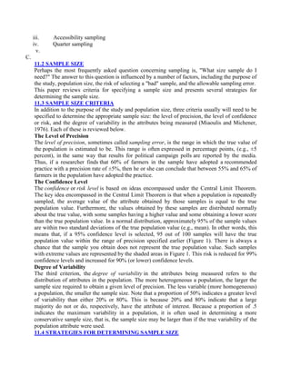 iii. Accessibility sampling
iv. Quarter sampling
v.
C.
11.2 SAMPLE SIZE
Perhaps the most frequently asked question concerning sampling is, "What size sample do I
need?" The answer to this question is influenced by a number of factors, including the purpose of
the study, population size, the risk of selecting a "bad" sample, and the allowable sampling error.
This paper reviews criteria for specifying a sample size and presents several strategies for
determining the sample size.
11.3 SAMPLE SIZE CRITERIA
In addition to the purpose of the study and population size, three criteria usually will need to be
specified to determine the appropriate sample size: the level of precision, the level of confidence
or risk, and the degree of variability in the attributes being measured (Miaoulis and Michener,
1976). Each of these is reviewed below.
The Level of Precision
The level of precision, sometimes called sampling error, is the range in which the true value of
the population is estimated to be. This range is often expressed in percentage points, (e.g., ±5
percent), in the same way that results for political campaign polls are reported by the media.
Thus, if a researcher finds that 60% of farmers in the sample have adopted a recommended
practice with a precision rate of ±5%, then he or she can conclude that between 55% and 65% of
farmers in the population have adopted the practice.
The Confidence Level
The confidence or risk level is based on ideas encompassed under the Central Limit Theorem.
The key idea encompassed in the Central Limit Theorem is that when a population is repeatedly
sampled, the average value of the attribute obtained by those samples is equal to the true
population value. Furthermore, the values obtained by these samples are distributed normally
about the true value, with some samples having a higher value and some obtaining a lower score
than the true population value. In a normal distribution, approximately 95% of the sample values
are within two standard deviations of the true population value (e.g., mean). In other words, this
means that, if a 95% confidence level is selected, 95 out of 100 samples will have the true
population value within the range of precision specified earlier (Figure 1). There is always a
chance that the sample you obtain does not represent the true population value. Such samples
with extreme values are represented by the shaded areas in Figure 1. This risk is reduced for 99%
confidence levels and increased for 90% (or lower) confidence levels.
Degree of Variability
The third criterion, the degree of variability in the attributes being measured refers to the
distribution of attributes in the population. The more heterogeneous a population, the larger the
sample size required to obtain a given level of precision. The less variable (more homogeneous)
a population, the smaller the sample size. Note that a proportion of 50% indicates a greater level
of variability than either 20% or 80%. This is because 20% and 80% indicate that a large
majority do not or do, respectively, have the attribute of interest. Because a proportion of .5
indicates the maximum variability in a population, it is often used in determining a more
conservative sample size, that is, the sample size may be larger than if the true variability of the
population attribute were used.
11.4 STRATEGIES FOR DETERMINING SAMPLE SIZE
 