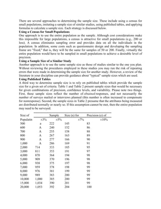 There are several approaches to determining the sample size. These include using a census for
small populations, imitating a sample size of similar studies, using published tables, and applying
formulas to calculate a sample size. Each strategy is discussed below.
Using a Census for Small Populations
One approach is to use the entire population as the sample. Although cost considerations make
this impossible for large populations, a census is attractive for small populations (e.g., 200 or
less). A census eliminates sampling error and provides data on all the individuals in the
population. In addition, some costs such as questionnaire design and developing the sampling
frame are "fixed," that is, they will be the same for samples of 50 or 200. Finally, virtually the
entire population would have to be sampled in small populations to achieve a desirable level of
precision.
Using a Sample Size of a Similar Study
Another approach is to use the same sample size as those of studies similar to the one you plan.
Without reviewing the procedures employed in these studies you may run the risk of repeating
errors that were made in determining the sample size for another study. However, a review of the
literature in your discipline can provide guidance about "typical" sample sizes which are used.
Using Published Tables
A third way to determine sample size is to rely on published tables which provide the sample
size for a given set of criteria. Table 1 and Table 2 present sample sizes that would be necessary
for given combinations of precision, confidence levels, and variability. Please note two things.
First, these sample sizes reflect the number of obtained responses, and not necessarily the
number of surveys mailed or interviews planned (this number is often increased to compensate
for nonresponse). Second, the sample sizes in Table 2 presume that the attributes being measured
are distributed normally or nearly so. If this assumption cannot be met, then the entire population
may need to be surveyed.
Size of Sample Size (n) for Precision (e) of
Populatin ±3% ±5% ±7% ±10%
500 a 222 145 83
600 A 240 152 86
700 A 255 158 88
800 A 267 163 89
900 A 277 166 90
1,000 A 286 169 91
2,000 714 333 185 95
3,000 811 353 191 97
4,000 870 364 194 98
5,000 909 370 196 98
6,000 938 375 197 98
7,000 959 378 198 99
8,000 976 381 199 99
9,000 989 383 200 99
10,000 1,000 385 200 99
15,000 1,034 390 201 99
20,000 1,053 392 204 100
 