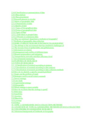 2.4.4 Classification or summarization of data
2.4.5 Data analysis
2.4.6 Data presentation
2.5 Research process is circular
2.5 Nature of geographic data
2.5.1 Characteristics of data
2.5 2 Quality of data
2.5.3 Types of Geographical data:
2.5.4 Forms of geographical data
2.5.5 Types of Data
2.5.5.1 Individual or grouped data:
2.5.5.2 Discrete or continuous data:
2.6 Why use statistical/ Quantitative methods in Geography?
2.7 Problems of geographic data collection
3.0 SOME CURRENT RESEARCH INTEREST IN GEOGRAPHY
3.1 The damage to the environment that has resulted to challenges of
3.2 The increase force of global debts and globalisation.
3.3 Information revolution
3.4 Estrangement and conflict of different types
3.5 Disaster preparedness and mitigation
3.6 Transportation networks and their efficiency level
3.7 Environmental monitoring
4.0 PURPOSES OF RESEARCH
5.0 TYPES OF RESEARCH
5.1. 1 Classification of research according to purpose
5.1.2 Classification of research according to data analysis
5.1.3 Classification of research according to data collection methods
6.0 How do we identify a specific research problem?
6.1 Single out the problem of study
7.0 Strategies used in social science research
7.1 Survey strategy
7.2 Case study
7.3 Experimental strategy
7.4 Ethnography
8.0 Which strategy is most suitable
9.0 How do we know that this strategy is good?
9.1 Relevance
9.2 Feasibility
9.3 Accuracy
9.4 Objectivity
9.5 Coverage
9.10 Ethics
10. TOPIC 2: GEOGRAPHIC DATA COLLECTION METHODS
10.1 OVERVIEW OF TYPICAL GEOGRAPHIC METHODS OF DATA COLLECTION
10.2 FIELDWORK IN GEOGRAPHIC RESEARCH
10.3 Historical background of Fieldwork in Geography
 