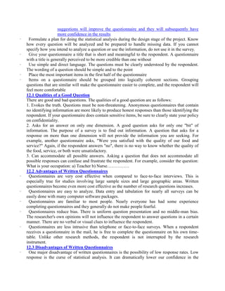 suggestions will improve the questionnaire and they will subsequently have
more confidence in the results
· Formulate a plan for doing the statistical analysis during the design stage of the project. Know
how every question will be analyzed and be prepared to handle missing data. If you cannot
specify how you intend to analyze a question or use the information, do not use it in the survey.
· Give your questionnaire a title that is short and meaningful to the respondent. A questionnaire
with a title is generally perceived to be more credible than one without
· Use simple and direct language. The questions must be clearly understood by the respondent.
The wording of a question should be simple and to the point
· Place the most important items in the first half of the questionnaire
· Items on a questionnaire should be grouped into logically coherent sections. Grouping
questions that are similar will make the questionnaire easier to complete, and the respondent will
feel more comfortable
12.1 Qualities of a Good Question
There are good and bad questions. The qualities of a good question are as follows:
1. Evokes the truth. Questions must be non-threatening. Anonymous questionnaires that contain
no identifying information are more likely to produce honest responses than those identifying the
respondent. If your questionnaire does contain sensitive items, be sure to clearly state your policy
on confidentiality.
2. Asks for an answer on only one dimension. A good question asks for only one "bit" of
information. The purpose of a survey is to find out information. A question that asks for a
response on more than one dimension will not provide the information you are seeking. For
example, another questionnaire asks, "Were you satisfied with the quality of our food and
service?" Again, if the respondent answers "no", there is no way to know whether the quality of
the food, service, or both were unsatisfactory.
3. Can accommodate all possible answers. Asking a question that does not accommodate all
possible responses can confuse and frustrate the respondent. For example, consider the question:
What is your occupation: a) Teacher b) Nurse……………
12.2 Advantages of Written Questionnaires
· Questionnaires are very cost effective when compared to face-to-face interviews. This is
especially true for studies involving large sample sizes and large geographic areas. Written
questionnaires become even more cost effective as the number of research questions increases.
· Questionnaires are easy to analyze. Data entry and tabulation for nearly all surveys can be
easily done with many computer software packages.
· Questionnaires are familiar to most people. Nearly everyone has had some experience
completing questionnaires and they generally do not make people fearful.
· Questionnaires reduce bias. There is uniform question presentation and no middle-man bias.
The researcher's own opinions will not influence the respondent to answer questions in a certain
manner. There are no verbal or visual clues to influence the respondent.
· Questionnaires are less intrusive than telephone or face-to-face surveys. When a respondent
receives a questionnaire in the mail, he is free to complete the questionnaire on his own time-
table. Unlike other research methods, the respondent is not interrupted by the research
instrument.
12.3 Disadvantages of Written Questionnaires
· One major disadvantage of written questionnaires is the possibility of low response rates. Low
response is the curse of statistical analysis. It can dramatically lower our confidence in the
 