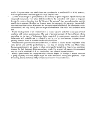 results. Response rates vary widely from one questionnaire to another (10% - 90%), however,
well-designed studies consistently produce high response rates.
· Another disadvantage of questionnaires is the inability to probe responses. Questionnaires are
structured instruments. They allow little flexibility to the respondent with respect to response
format. In essence, they often lose the "flavor of the response" (i.e., respondents often want to
qualify their answers). By allowing frequent space for comments, the researcher can partially
overcome this disadvantage. Comments are among the most helpful of all the information on the
questionnaire, and they usually provide insightful information that would have otherwise been
lost.
· Nearly ninety percent of all communication is visual. Gestures and other visual cues are not
available with written questionnaires. The lack of personal contact will have different effects
depending on the type of information being requested. A questionnaire requesting factual
information will probably not be affected by the lack of personal contact. A questionnaire
probing sensitive issues or attitudes may be severely affected.
· When returned questionnaires arrive in the mail, it's natural to assume that the respondent is the
same person you sent the questionnaire to. This may not actually be the case. Many times
business questionnaires get handed to other employees for completion. Housewives sometimes
respond for their husbands. Kids respond as a prank. For a variety of reasons, the respondent
may not be who you think it is. It is a confounding error inherent in questionnaires.
· Finally, questionnaires are simply not suited for some people. For example, a written survey to
a group of poorly educated people might not work because of reading skill problems. More
frequently, people are turned off by written questionnaires because of misuse.
 