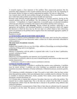 A research requires a clear statement of the problem: Here unanswered questions that the
researcher finds indigenous to the research situation must be put clear at the very beginning of
the research. Before we begin we need to understand the problem. We look at it objectively.
Any research deals with the main problem through sub problems. Most researchable problems
have within them other problem areas of lesser breadth and importance
Research seeks direction through appropriate hypothesis or research questions, having set the
research problem and the sub problems. The sub problems are then viewed through logical
constructs. “ A hypothesis is a logical supposition, a reasonable guess, an educated assumption
which may give direction to thinking with respect to the problem and thus aid in solving it.
Research deals with facts and meanings: Having isolated the problem, subdivided it into
appropriate sub problems, and formulated hypothesis or research questions which will suggest
the direction in which the facts may lie, the next step is to collect whatever facts which may
seem to be pertinent to the problem and to organize them into meaningful aggregates capable of
being interpreted
Research is circular
2.3 TENETS/PILLARS OF SCIENTIFIC RESEARCH
Science is an objective activity undertaken within very strict rules, and it involves the continuous
excitement of search for new discoveries under a certain set of values universally subscribed to
within academics.
The main tenets of academic research;
Originality
Original work intends to discover new knowledge, addition of knowledge on existing knowledge,
comparing of things and it is not duplicate.
Communality
Sharing of information with the public is expected after work. It can be done I publication,
seminar, workshop or forum.
Disinterestedness
Objectivity not being guided by your opinions; use of scientific procedures
Universalism if a research is done in one area it should bring the same results on other areas with
similar characteristics
Constructive criticism is ready to receive constructive criticism.
2.4 Steps in Scientific geography
2.4.1 Problem identification: A problem is anything that requires some explanation. A problem
must be clearly defined. A problem can cover anything, e.g. population growth and plan,
population movement, Dynamics of human settlements, Urbanization process, economic growth,
etc.
2.4.2 Gathering available information or data: You need to read widely what has been written
about that particular problem. Relevant information that is available must be collected. This data
is available in statistical publications, books, journals, News media, census reports, Historical
documents, research documents, etc
2.4.3 Primary data or original data collection: Secondary data may not suffice the problem. The
research has to collect original data. This is the data one collects from the field. A research
advantageously collects from the field data that is relevant to the problem using different data
collection techniques.
2.4.4 Classification or summarization of data: Data or facts that are collected must be organized
or grouped to suit the study. The process is known as data classification. Items with similar
 