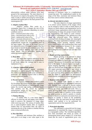 R.Ramani, Dr.S.Suthanthiravanitha, S.Valarmathy / International Journal of Engineering
           Research and Applications (IJERA) ISSN: 2248-9622 www.ijera.com
                   Vol. 2, Issue 5, September- October 2012, pp.1124-1129
abnormalities without undue influence from back          maximum or minimum value in a neighborhood
ground of the mammograms. The main objective of          around that pixel. The neighborhood stands for the
this process is to improve the quality of the image to   shape of the filter, maximum and minimum filters
make it ready to further processing by removing the      have been used in contrast enhancement.
unrelated and surplus parts in the back ground of the
mammograms [9].                                          B. IMAGE SEGMENTATION
                                                                   The main objective of image segmentation
1. Adaptive median filter                                is to extract various features of the images which
         Adaptive median filter works on a               can be merged or split in order to build objects of
rectangular region Pxy, it changes the size of Pxy       interest on which analysis and interpretation can be
during the filtering operation depending on certain      performed. Image segmentation refers to the process
conditions such as                                       of partitioning an image into groups of pixels which
Zmin = minimum pixel value in Pxy                        are homogeneous with respect to some criterion.
Zmax = maximum pixel value in Pxy                        The result of segmentation is the splitting up of the
Zmed = median pixel value in Pxy                         image into connected areas. Thus segment is
Pmax = maximum allowed size of Pxy                       concerned with dividing an image into meaningful
Each output contains the median value in 3 by 3          regions. The image segmentation techniques such as
neighborhoods around the corresponding pixel in          thresholding, region growing, statistics models,
the input images. The edges of the image however         active control modes and clustering have been used
are replaced by zeros [10].adaptive median filter has    for image segmentation because of the complex
been found to smooth the non repulsive noise from        intensity    distribution   in   medical     images,
2D signals without blurring edges and preserve           thresholding becomes a difficult task and often fails
image details. This is particularly suitable for         [14-15].
enhancing mammograms images.
                                                         1. Region growing segmentation
2. Mean filter                                                     Region growing is an approach to image
         The mean filter replaces each pixel by the      segmentation in which neighboring pixels are
average value of the intensities in its neighborhood.    examined and added to a region class if no edges are
It can localy reduce the variance and is easy to         detected. This process is iterated for each boundary
implement [11].                                          pixel in the region. If adjacent regions are found, a
                                                         region merging algorithms is used in which weak
3. A markov random field method                          edges are dissolved and strong edges are left intact.
          In this method spatial correlation             The region growing starts with a seed which is
information is used to preserve fine details [12].in     selected in the centre of the tumor region. During
this method regularization of the noise estimation is    the region growing phase, pixels in the neighbor of
performed. The updating of pixel value is done by        seed are added to region based on homogeneity
iterated conditioned modes.                              criteria thereby resulting in a connected region [15].

4. Wavelet methods                                       2. Random walk method
          In frequency domain these method is used                 The random walk method is used to
for de-noising and preserving the signal application     segment the breast tissues for detection of cancerous
of wavelet based methods on mammography image            cells. Random walk is defined as discrete random
makes the wavelet and scaling coefficient biased.        motion in which a particle repeatedly moves a fixed
This problem can be solved by squaring                   distance up, down, east, south and north. This is a
mammograms images by non central chi-square              region growing based image segmentation method
distribution method [13].                                based on random walk of a particle. In this method
                                                         the initial position at which a particle is initially
 5. Median filtering                                     present is known as seed point movement from one
          A median filter is a non linear filter is      position to another is based on the probability
efficient in removing salt and pepper noise median       calculation. After the seed point has been detected
tends to preserve the sharpness of image edges           random walk method is to be performed for
while removing noise. The various of median filter       segmentation and ten fine segmented [16].
are i) centre-weighted median filter ii) weighted
median filter iii) max-median filter, the effect of      3. Watershed algorithm
increasing the size of the window in median filtering             The watershed is a powerful tool for image
noise is removed effectively.                            segmentation in watershed the image is considered
                                                         as a topographic surface. The watershed algorithms
6. Max-Min filter                                        have been developed and tested on Varity of
        Maximum and minimum filter attribute to          mammogram breast cancer images [17]. It has been
each pixel in an image a new value equal to the          found that the result of segmentation gives very

                                                                                              1125 | P a g e
 