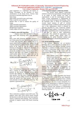 R.Ramani, Dr.S.Suthanthiravanitha, S.Valarmathy / International Journal of Engineering
           Research and Applications (IJERA) ISSN: 2248-9622 www.ijera.com
                   Vol. 2, Issue 5, September- October 2012, pp.1124-1129
good suggestion to a radiologist and doctors to           5. Wavelet based adaptive windowing method
further investigate on the presence of micro                       The wavelet based adaptive windowing
calcifications in the breast tissue. Various steps        method is used for the segmentation of bright targets
involved in watershed algorithms such as                  in an image. In these method two types of
Input image.                                              segmentation is used for mammogram to detect
Input image converted to gray scale image.                tumor. Coarse segmentation is implemented by
Filter is used for noise removed.                         using wavelet based histogram thresholding, where
Median filter is used to enhance the quality of           the threshold value is chosen by performing in
image.                                                    wavelet based analysis of pdf of wavelet
Apply threshold segmentation.                             transformed images at different channels and second
Apply watershed segmentation.                             one is fine segmentation which is obtained by
Morphological operation.                                  choosing threshold by using windowing method.
Finally output will be a tumor region.                    The wavelet based adaptive windowing method is
                                                          effective to segment the tumor in mammograms and
4. Adaptive mean shift algorithm                          it can also be used in other segmentation
          Adaptive mean shift algorithm is obtained       applications. This method of segmentation yield
from mean shift clustering mean shift algorithm.          significantly superior image quality when it’s
The                                                       compared to the global threshold method and
Basic mean shift clustering algorithm maintains a         window based adaptive thresholding method [19].
set of data points the same size as the input data set.
A mean shift algorithm that is similar then to k-         6. K-Means clustering method.
means called likelihood mean shift, replaces the set            The k-means algorithms are an iterative
of points undergoing replacement by the mean of all       technique that is used to partition an image into k-
points in the input set that are within a given           cluster. In statistics and machine learning, k-means
distance of changing set. One of the advantages of        clustering is a method of cluster analysis which can
mean shift over k-means is the there is no need to        to portions n observation into k cluster in which
choose the number of cluster, because mean shift is       each observation belongs to the cluster with the
likely to find only a few clusters if indeed only a       nearest mean [20-21]. The basic algorithms is given
small number exist. However, mean shift can be            below
much slower than K means. Mean shift has soft                   - Pick k cluster centre’s either randomly or
variants much as K-means does.                                       based on some heuristic.
                                                                - Assign each pixel in the image to the
                                                                     cluster that minimum the distance between
                                                                     the pixels cluster centre.
                                                                - Re-compute the cluster centre’s by
                                                                     averaging all of the pixels in the cluster.
                                                ---       Repeat last two steps until convergences are
1                                                         attained. The most common algorithm uses an
This is the difference between the weighted mean          iterative refinement technique; due to this ambiguity
and x, known as mean shift vector. Since the              it is often called the k-means algorithms.
gradient of the density estimator always points
towards that direction in which the density rises         7. Fuzzy c-means
most quickly, from the above Equation the mean                     The fuzzy c means algorithms also known
shift vector always points towards the direction in       as fuzzy ISODATA is one of the most frequently
which the density rises most quickly. This is the         used methods in pattern recognition fuzzy c-means
main principle of mean shift-based clustering. This       is a method of clustering which allows one piece of
equation is generalized into                              data to belong to the two or more cluster[22]. It is
                                                          based on the minimization of objective function to
                                                          achieve a good classification. J is a squared error
                                                          clustering criterion and solutions of minimization
                                                          are least squared error stationary point of J in the
                                                          following equation

                                                 ---2
This is referred to as adaptive mean shift vector. The
adaptive mean shift vector always points towards
the direction in which the density rises most quickly,
which is called the mean property. This is the basic
principle of adaptive means shift based clustering                                                        ---3
[18].

                                                                                               1126 | P a g e
 