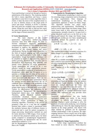 R.Ramani, Dr.S.Suthanthiravanitha, S.Valarmathy / International Journal of Engineering
           Research and Applications (IJERA) ISSN: 2248-9622 www.ijera.com
                   Vol. 2, Issue 5, September- October 2012, pp.1124-1129
Fuzzy partitioning is carried out through an iterative    9. Segmentation by Morphological Algorithm
optimization of the objective. The clustering method               Mathematical morphology is used as a tool
for both k means algorithms and fuzzy c means             for extracting image components such as boundaries
algorithms is same but in k means algorithm when it       in image segmentation. Since language of
cluster, it takes the mean of the weighted cluster so     mathematical morphology is set theory, this
as easy to identify masses or the origin point of         segmentation approach is based on binary image.
cancer and tumor. Similarly in FCM, it considers          This algorithm includes two major steps:
that each point has weighted value associated with        preprocessing and segmentation. Thresholding is
cluster. Doing this were able to find out how much        used to convert input image into binary image. Since
the cancer has spread out, this is helped to us to find   tumor tissue tends to have maximum intensity in
out the stages of breast cancer[23].                      mammograms, normally closed to 1 in gray level, a
                                                          global threshold could serve as the first cut in the
8. Vector Quantization                                    process and convert the image into binary image.
          The main objective of the vector                Dilation and erosion are two basic morphological
quantization segmentation method to detect                operations defined by equation (2) and (3)
cancerous mass from MRI images. In order to               respectively [26].
increase radiologist’s diagnostic performance,
computer-aided diagnosis (CAD) scheme have been
developed to improve the detection of primary
signatures of this disease: masses and micro
calcifications. During the past many researchers in       The simplest way to realize boundary extraction of a
the field of medical imaging and soft computing           binary image A is given by equation (4) [26],
have made significant survey in the field of image
segmentation. Image segmentation techniques can
be classified as based on edge detection, region or
                                                          where B is a suitable structuring element. However,
surface growing, threshold level, classifier such as
                                                          there could be noise present by this method, instead
Hierarchical Self Organizing Map (HSOM), and
                                                          of using original binary image A; dilation of A, that
feature vector clustering or vector quantization.
                                                          is, A⊕ could be
                                                                 B
Vector quantization has proved to be a very
                                                          used. Equation (5) is the resulting edge detection
effective model for image segmentation process.
                                                          formula.
Vector quantization is a process of portioning an n-
dimensional vector space into M regions so as to
optimize a criterion function when all the points in
each region are approximated by the representation
vector associated with that region. There are two         10. Level Set Model
processes involved in the vector quantization: one is              Many of the PDEs used in image
the training process which determines the set of          processing are based on moving curves and surfaces
codebook vector according to the probability of the       with curvature based velocities. In this area, the
input data, the other is the encoding process which       level set method developed by Osher and
assigns input vectors to the code book vectors [24].      Sethian[27] was very influential and useful . The
Tumors or calcifications are embedded in an               basic idea is to represent the curves or surfaces as
inhomogeneous background. In mammograms,                  the zero level set of a higher dimensional hyper
background objects may even appear brighter.              surface. This technique not only provides more
Therefore, global threshold methods suffer                accurate
considerable drawback. Vector quantization                Numerical implementations but also handle
segmentation algorithm attempts to overcome such          topological change very easily. It has several
drawbacks. Vector quantization is based on                advantages; its stability and irrelevancy with
clustering algorithm. Clustering is the process of        topology, displays a great advantage to solve the
grouping a data set in a way that the similarity          problems of corner point producing, curve breaking
between data within a cluster is maximized while          and combining etc. Since the edge-stopping function
the similarity between data of different clusters is      depends on the image gradient, only objects with
maximized and is used for pattern recognition in          edges defined by gradients can be segmented.
image processing. Quantization methods are used           Another disadvantage is that in practice, the edge-
for tumor detection in MRI images. From results it        stopping function is never exactly zero at the edges,
is observed that proposed method gives far better         and so the curve may eventually pass through object
results compared to morphological Segmentation.           boundaries [28]
The Algorithms are Identification rate for vector
quantization method is 71.5%                              11. Multiobjective Image Segmentation
and for Morphological Segmentation Identification                 Earlier image segmentation problem has
Rate is 66.7%.[25]                                        been treated as mono objective. Mono-objective


                                                                                              1127 | P a g e
 
