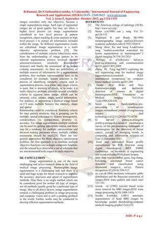 R.Ramani, Dr.S.Suthanthiravanitha, S.Valarmathy / International Journal of Engineering
           Research and Applications (IJERA) ISSN: 2248-9622 www.ijera.com
                   Vol. 2, Issue 5, September- October 2012, pp.1124-1129
images considers only one objective, because a            REFERENCES
single segmentation image. Such type of segmented          [1]. The American college of radiology (ACR),
images are of good quality but may not allow a                   http://www.acr.org//
higher level process (as image segmentation                [2]. Stems .e.e(1996) can j. sung. Vol 33-
considered as low level process & pattern                        pp128-132
recognition, object tracking & scene analysis as high      [3]. Highmam R and Brady M(1999)
level process ) to extract all information included              mammogaraphic image analysis,klworers
within the image. So different segmentation results              academic publishers,isbn:0-7923-5620-9.
are calculated. Image segmentation is a multi              [4]. Sheng zhow Xu and hong Liu&Enmin
objective optimization problem [29]. The                         song “marker-controlled watershed for
consideration of multiple criteria (objectives) starts           lesion segmentation in mammograms”.J
from the understanding of image pattern to its                   digital imaging 24:754-763,2011
selected segmentation process involved (feature            [5].   M.Grgic      et   al.[eds];recc     Advan.in
selection/extraction,      similarity/    dissimilarity          mult.sig.processing and communication
measure) and finally the assessment of its output                sci231,pp631-657,2009
(validity assessment). As there are possibilities of       [6]. chang PL .Teng wg(2007) exploting the
multiple sources of information for a segmentation               self organiszing map for medical image
problem, thus multiple representations have to be                segmentation,in,twentieth               IEEE
considered, for example, feature selection is the                international sysmposium on computer
process of identifying similarity criteria used in               based medical systems.pp281-288
segmentation process, now either only single criteria      [7].   Guido       .M.te     Brate     and     Nico
is used, that is intensity of pixels, or to make it a            Karssemrjes,single        and       multiscale
multi objective problem consider several similarity              detection     of     masses      in    digital
criteria to segment same image, which can be                     mammograms,IEEE            Transations     on
intensity, color, texture, shape, spatial information.           Medical           imaging           Vol.18,no
For instance, in segmenting a medical image based                7,july1999,628-638.
on CT scan, multiple features like intensity, shape        [8]. Samir         kumar       bandyopathyay,pre-
and spatial                                                      processing          of         mammogaram
Relationship could be considered. Similarly criteria             images,international journal of engineering
for inter pattern similarity that is grouping can be             science                                   and
multiple, spatial coherence vs. feature homogeneity,             technology,vol.2(11),2010,6753-6758.
connectedness vs. compactness, diversity vs.               [9]. D.          narvain        ponraj,m.evangelin
accuracy. For image segmentation multiple methods                jenifer,p.poongodi,j.samuvel manoharan.a
can be used for getting appropriate output, and there            survey on the pre-processing techniques of
may be a tendency for multiple optimizations and                 mammogram for the detection of breast
decision making processes where multiple validity                cancer, journal of emerging trends in
assessment should be used.[28] There are two                     computing and information sciences.vol
general approaches for Multi objective optimization              2,no:12,December 2011.
problem, the first approach is to combine multiple         [10]. Jwad nagi automated breast profile
objective functions into a single composite function,            segmentation for ROI detection using
and the second is to determine a set of solutions that           digital     mammogram        IEEE      EMBS
are non-dominated with respect to each objective.                confrerence on bio-medic al engineering
                                                                 and sciences(Iecbes2010),kuala lumpur.
III. CONCLUSION                                            [11]. Junn shan wen ju,yanhui, guoa, ling zhang,
         Image segmentation is one of the most                   h.d.cheng. automated breast cancer
challenging and active research areas in the field of            detection     and     classification    using
medical image processing. Mammogram Image                        ultrasound images-a survey. Pattern
segmentation is a challenging task and there is a                recognition 43,(2010) 299-317
need and huge scope for future research to improve         [12]. an s.an d(1984) stochastic relaxation gibbs
the accuracy, precision and speed of segmentation                distribution and the Bayesian restoration of
methods. Thus there is no single method which can                images,IEEE trans pattern and mach intel
be considered good for neither all type of images,               721-741.
nor all methods equally good for a particular type of      [13]. nowak rd (1999) wavelet based rician
image. Due to all above factors, image segmentation              noise removal for MRI images,IEEE trans
remains a challenging problem in image processing                image processing.8(10);1408-1419.
and computer vision and is still a pending problem         [14]. Suzuki h.torkakij (1991) automatic
in the world. Further works may be conducted to                  segmentation of head MRI images by
develop efficient segmentation methods.                          knowledge guided thresholding,computer
                                                                 medical imaging graphic15(4);233.


                                                                                              1128 | P a g e
 
