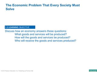 10 of 43© 2013 Pearson Education, Inc. Publishing as Prentice Hall
Discuss how an economy answers these questions:
What goods and services will be produced?
How will the goods and services be produced?
Who will receive the goods and services produced?
1.2 LEARNING OBJECTIVE
The Economic Problem That Every Society Must
Solve
 