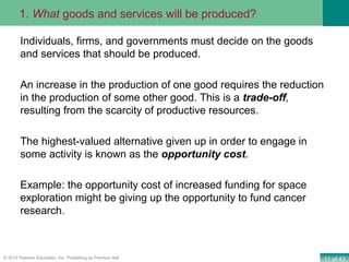 11 of 43© 2013 Pearson Education, Inc. Publishing as Prentice Hall
Individuals, firms, and governments must decide on the goods
and services that should be produced.
An increase in the production of one good requires the reduction
in the production of some other good. This is a trade-off,
resulting from the scarcity of productive resources.
The highest-valued alternative given up in order to engage in
some activity is known as the opportunity cost.
Example: the opportunity cost of increased funding for space
exploration might be giving up the opportunity to fund cancer
research.
1. What goods and services will be produced?
 