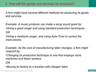 12 of 43© 2013 Pearson Education, Inc. Publishing as Prentice Hall
A firm might have several different methods for producing its goods
and services.
Example: A music producer can make a song sound good by:
•Hiring a great singer and using standard production techniques
OR
•Hiring a mediocre singer, and using Auto-Tune to correct the
inaccuracies.
Example: As the cost of manufacturing labor changes, a firm might
respond by:
•Changing its production technique to one that employs more
machines and fewer workers
OR
•Moving its factory to a location with cheaper labor
2. How will the goods and services be produced?
 