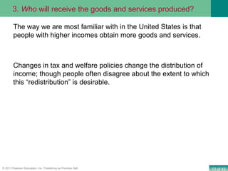 13 of 43© 2013 Pearson Education, Inc. Publishing as Prentice Hall
The way we are most familiar with in the United States is that
people with higher incomes obtain more goods and services.
Changes in tax and welfare policies change the distribution of
income; though people often disagree about the extent to which
this “redistribution” is desirable.
3. Who will receive the goods and services produced?
 