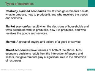 14 of 43© 2013 Pearson Education, Inc. Publishing as Prentice Hall
Centrally planned economies result when governments decide
what to produce, how to produce it, and who received the goods
and services.
Market economies result when the decisions of households and
firms determine what is produced, how it is produced, and who
receives the goods and services.
Market: A group of buyers and sellers of a good or service
Mixed economies have features of both of the above. Most
economic decisions result from the interaction of buyers and
sellers, but governments play a significant role in the allocation
of resources.
Types of economies
 