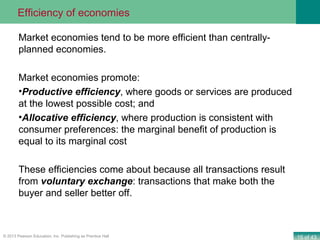 15 of 43© 2013 Pearson Education, Inc. Publishing as Prentice Hall
Market economies tend to be more efficient than centrally-
planned economies.
Market economies promote:
•Productive efficiency, where goods or services are produced
at the lowest possible cost; and
•Allocative efficiency, where production is consistent with
consumer preferences: the marginal benefit of production is
equal to its marginal cost
These efficiencies come about because all transactions result
from voluntary exchange: transactions that make both the
buyer and seller better off.
Efficiency of economies
 