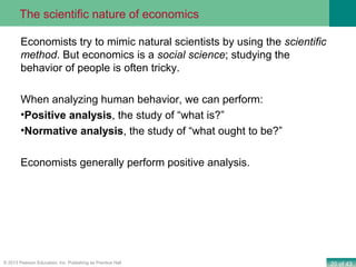 20 of 43© 2013 Pearson Education, Inc. Publishing as Prentice Hall
Economists try to mimic natural scientists by using the scientific
method. But economics is a social science; studying the
behavior of people is often tricky.
When analyzing human behavior, we can perform:
•Positive analysis, the study of “what is?”
•Normative analysis, the study of “what ought to be?”
Economists generally perform positive analysis.
The scientific nature of economics
 