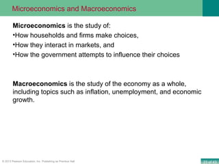 23 of 43© 2013 Pearson Education, Inc. Publishing as Prentice Hall
Microeconomics is the study of:
•How households and firms make choices,
•How they interact in markets, and
•How the government attempts to influence their choices
Macroeconomics is the study of the economy as a whole,
including topics such as inflation, unemployment, and economic
growth.
Microeconomics and Macroeconomics
 