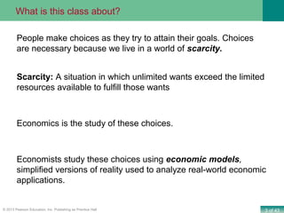 3 of 43© 2013 Pearson Education, Inc. Publishing as Prentice Hall
People make choices as they try to attain their goals. Choices
are necessary because we live in a world of scarcity.
Scarcity: A situation in which unlimited wants exceed the limited
resources available to fulfill those wants
Economics is the study of these choices.
Economists study these choices using economic models,
simplified versions of reality used to analyze real-world economic
applications.
What is this class about?
 
