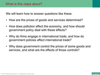4 of 43© 2013 Pearson Education, Inc. Publishing as Prentice Hall
We will learn how to answer questions like these:
• How are the prices of goods and services determined?
• How does pollution affect the economy, and how should
government policy deal with these effects?
• Why do firms engage in international trade, and how do
government policies affect international trade?
• Why does government control the prices of some goods and
services, and what are the effects of those controls?
What is this class about?
 