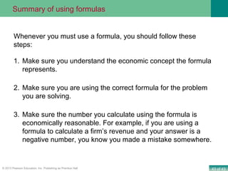 43 of 43© 2013 Pearson Education, Inc. Publishing as Prentice Hall
1. Make sure you understand the economic concept the formula
represents.
2. Make sure you are using the correct formula for the problem
you are solving.
3. Make sure the number you calculate using the formula is
economically reasonable. For example, if you are using a
formula to calculate a firm’s revenue and your answer is a
negative number, you know you made a mistake somewhere.
Whenever you must use a formula, you should follow these
steps:
Summary of using formulas
 