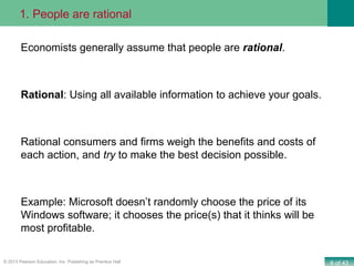 6 of 43© 2013 Pearson Education, Inc. Publishing as Prentice Hall
Economists generally assume that people are rational.
Rational: Using all available information to achieve your goals.
Rational consumers and firms weigh the benefits and costs of
each action, and try to make the best decision possible.
Example: Microsoft doesn’t randomly choose the price of its
Windows software; it chooses the price(s) that it thinks will be
most profitable.
1. People are rational
 