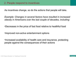 7 of 43© 2013 Pearson Education, Inc. Publishing as Prentice Hall
As incentives change, so do the actions that people will take.
Example: Changes in several factors have resulted in increased
obesity in Americans over the last couple of decades, including:
•Decreases in the price of fast food relative to healthful food
•Improved non-active entertainment options
•Increased availability of health care and insurance, protecting
people against the consequences of their actions
2. People respond to incentives
 