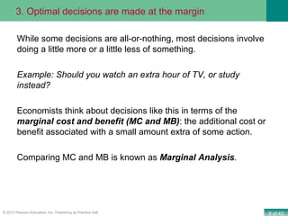 8 of 43© 2013 Pearson Education, Inc. Publishing as Prentice Hall
While some decisions are all-or-nothing, most decisions involve
doing a little more or a little less of something.
Example: Should you watch an extra hour of TV, or study
instead?
Economists think about decisions like this in terms of the
marginal cost and benefit (MC and MB): the additional cost or
benefit associated with a small amount extra of some action.
Comparing MC and MB is known as Marginal Analysis.
3. Optimal decisions are made at the margin
 