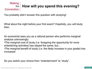 9 of 43© 2013 Pearson Education, Inc. Publishing as Prentice Hall
How will you spend this evening?
You probably didn’t answer this question with studying!
What about the night before your first exam? Hopefully, you will study
then.
An economist sees you as a rational person who performs marginal
analysis unknowingly:
•The marginal cost of study (i.e. foregoing the opportunity for more
entertaining activities) has stayed the same, but…
•The marginal benefit of study (i.e. the likely increase in your grade) has
increased.
So you switch your choice from “entertainment” to “study”.
Making
the
Connection
 