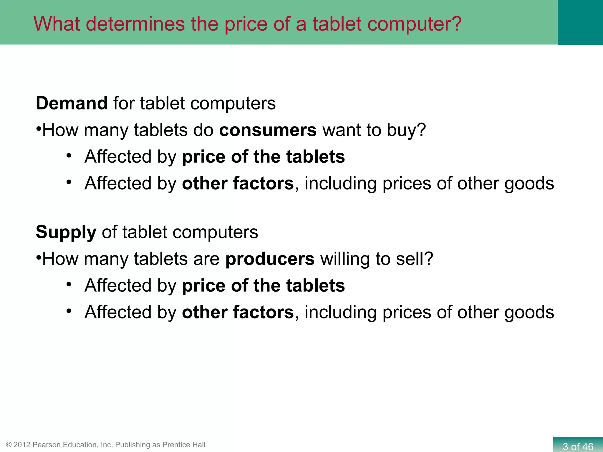 3 of 46© 2012 Pearson Education, Inc. Publishing as Prentice Hall
Demand for tablet computers
•How many tablets do consumers want to buy?
• Affected by price of the tablets
• Affected by other factors, including prices of other goods
Supply of tablet computers
•How many tablets are producers willing to sell?
• Affected by price of the tablets
• Affected by other factors, including prices of other goods
What determines the price of a tablet computer?
 