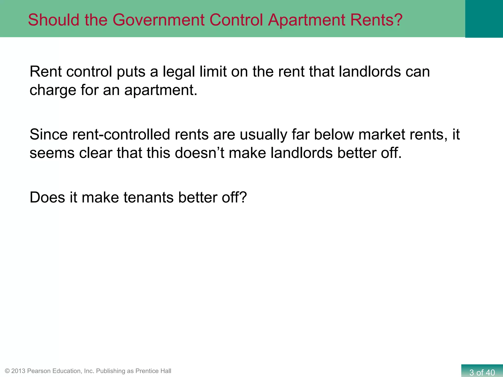3 of 40© 2013 Pearson Education, Inc. Publishing as Prentice Hall
Rent control puts a legal limit on the rent that landlords can
charge for an apartment.
Since rent-controlled rents are usually far below market rents, it
seems clear that this doesn’t make landlords better off.
Does it make tenants better off?
Should the Government Control Apartment Rents?
 