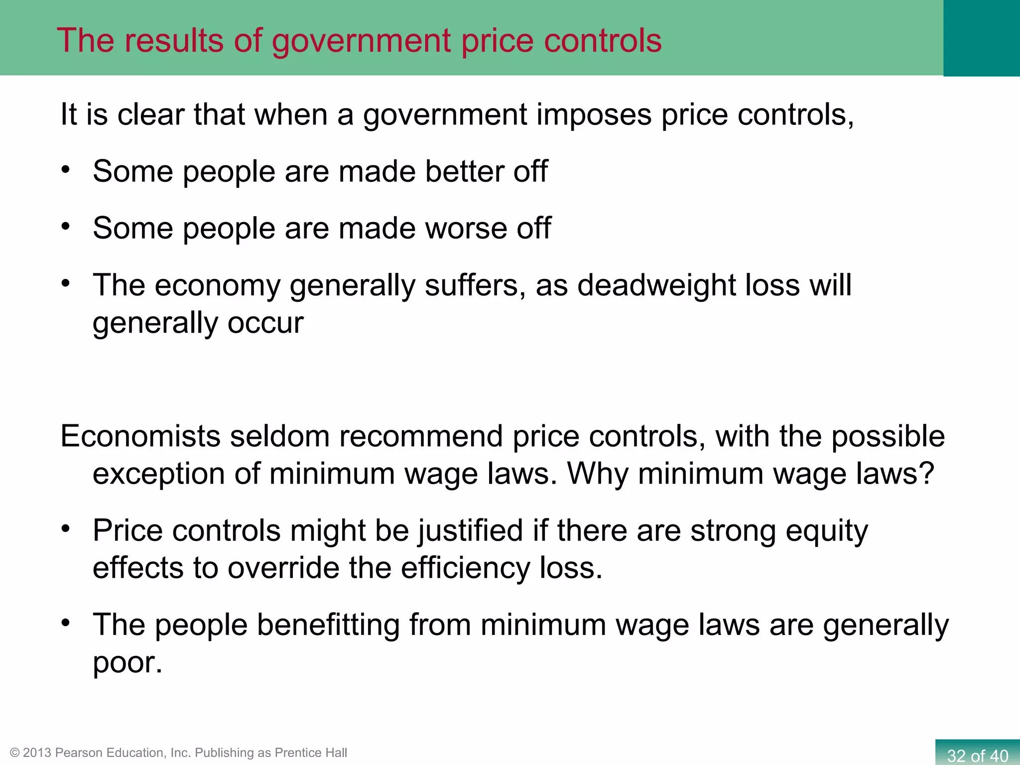 32 of 40© 2013 Pearson Education, Inc. Publishing as Prentice Hall
It is clear that when a government imposes price controls,
• Some people are made better off
• Some people are made worse off
• The economy generally suffers, as deadweight loss will
generally occur
Economists seldom recommend price controls, with the possible
exception of minimum wage laws. Why minimum wage laws?
• Price controls might be justified if there are strong equity
effects to override the efficiency loss.
• The people benefitting from minimum wage laws are generally
poor.
The results of government price controls
 