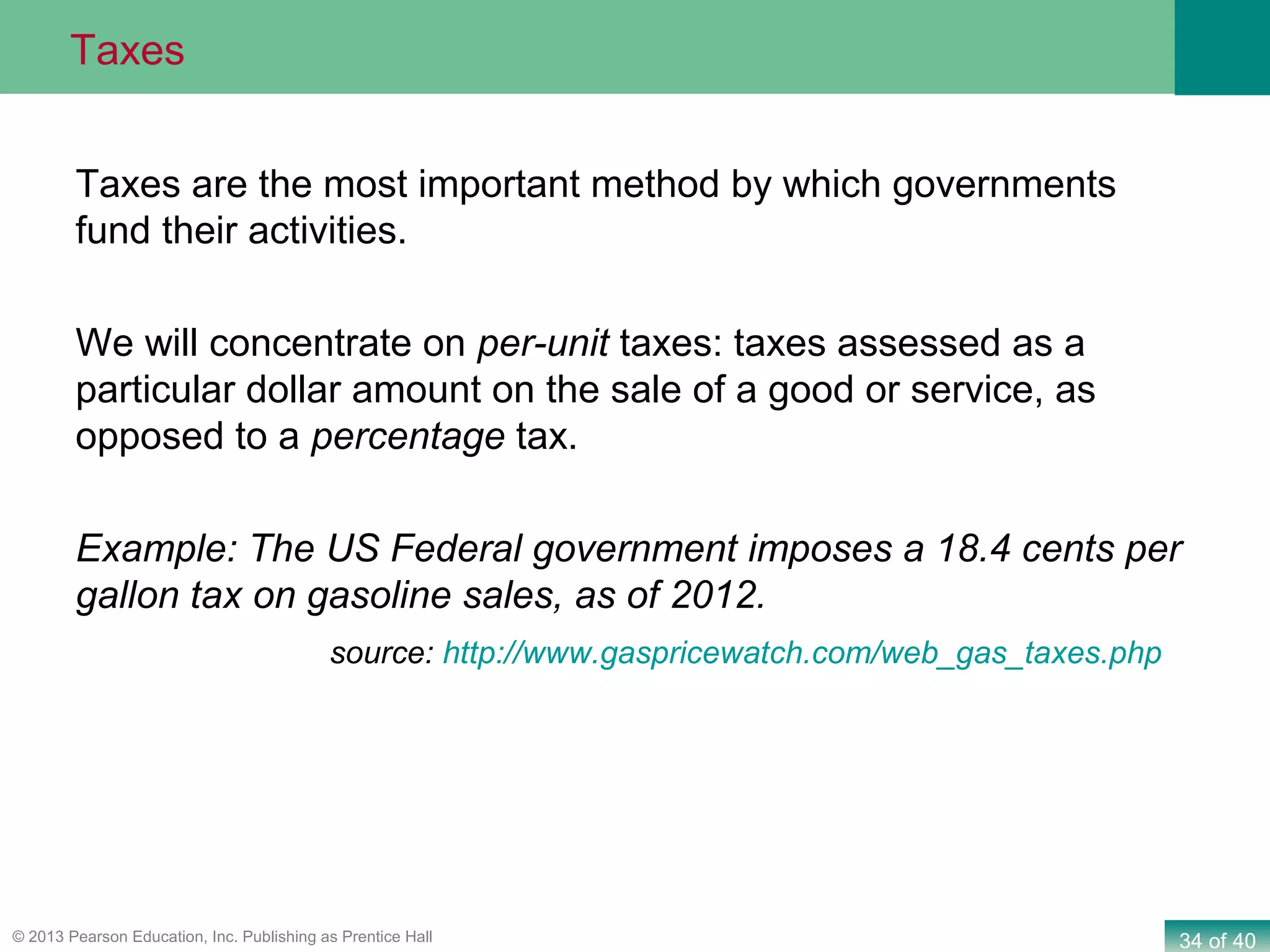 34 of 40© 2013 Pearson Education, Inc. Publishing as Prentice Hall
Taxes are the most important method by which governments
fund their activities.
We will concentrate on per-unit taxes: taxes assessed as a
particular dollar amount on the sale of a good or service, as
opposed to a percentage tax.
Example: The US Federal government imposes a 18.4 cents per
gallon tax on gasoline sales, as of 2012.
source: http://www.gaspricewatch.com/web_gas_taxes.php
What Consumer Surplus and Producer Surplus MeasureTaxes
 