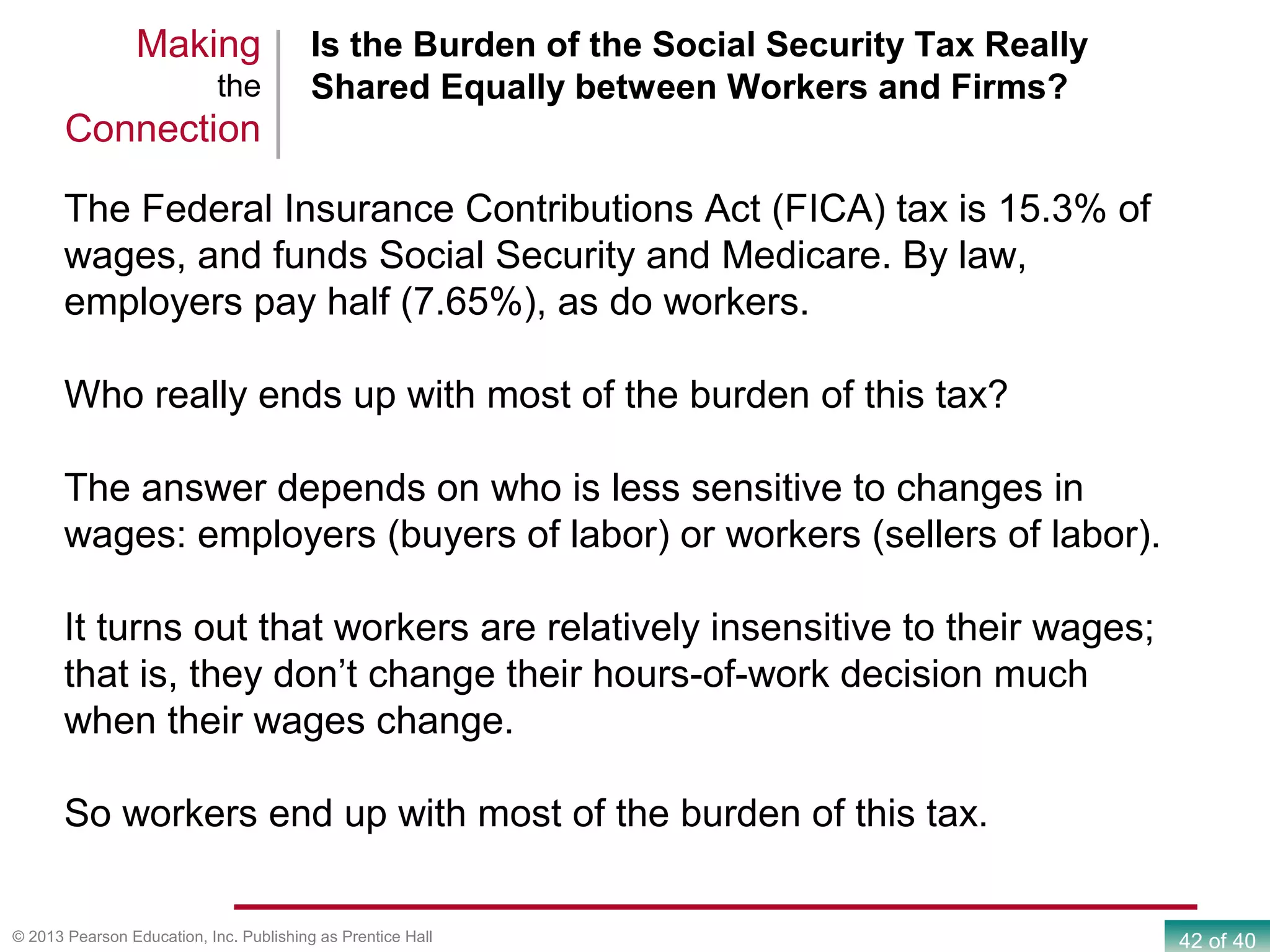 42 of 40© 2013 Pearson Education, Inc. Publishing as Prentice Hall
Is the Burden of the Social Security Tax Really
Shared Equally between Workers and Firms?
Making
the
Connection
The Federal Insurance Contributions Act (FICA) tax is 15.3% of
wages, and funds Social Security and Medicare. By law,
employers pay half (7.65%), as do workers.
Who really ends up with most of the burden of this tax?
The answer depends on who is less sensitive to changes in
wages: employers (buyers of labor) or workers (sellers of labor).
It turns out that workers are relatively insensitive to their wages;
that is, they don’t change their hours-of-work decision much
when their wages change.
So workers end up with most of the burden of this tax.
 